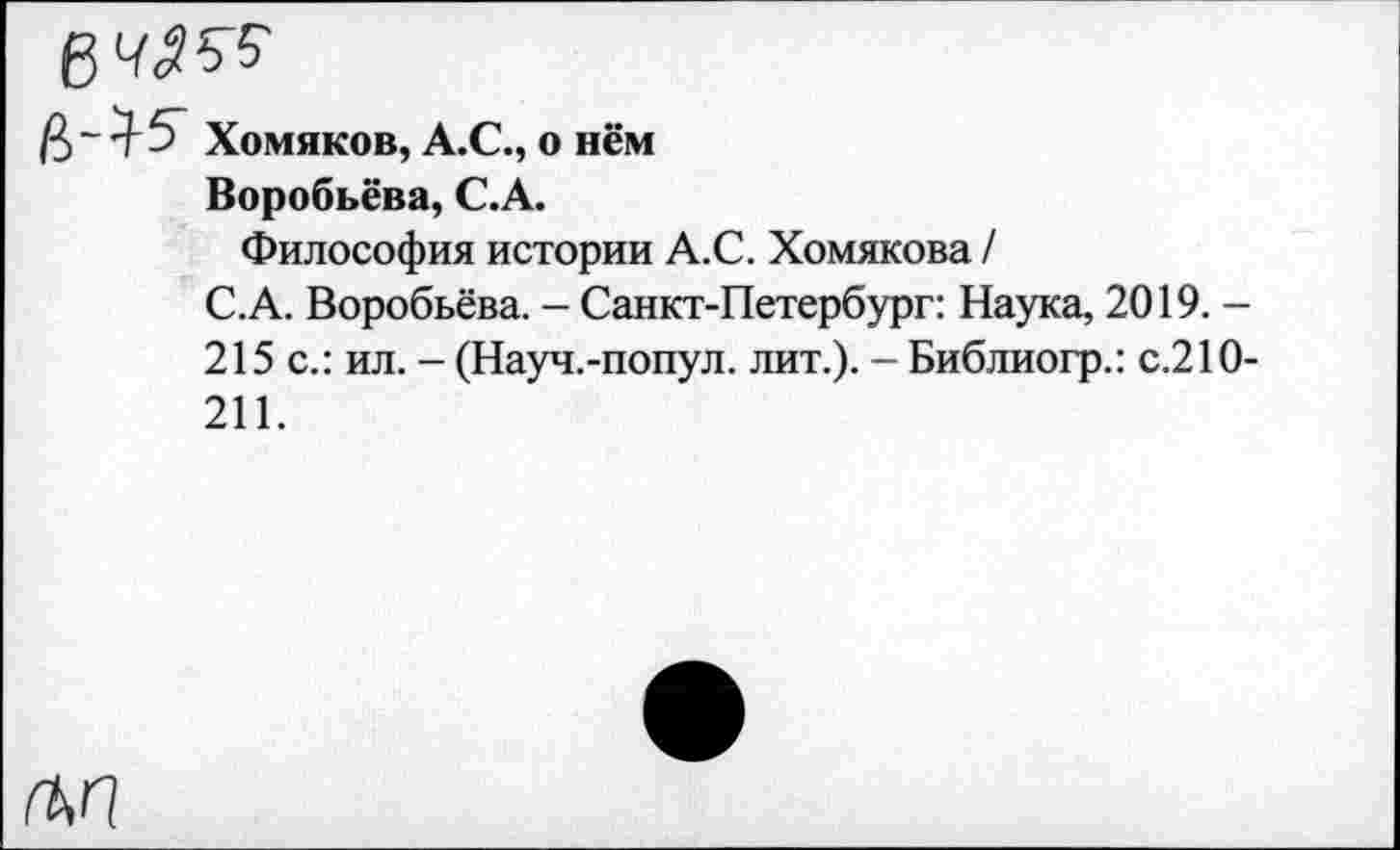 ﻿Хомяков, А.С., о нём
Воробьёва, С.А.
Философия истории А.С. Хомякова /
С.А. Воробьёва. - Санкт-Петербург: Наука, 2019. -215 с.: ил. - (Науч.-попул. лит.). - Библиогр.: с.210-211.
